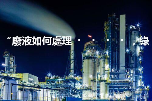 “廢液如何處理，綠色環(huán)保新篇章”